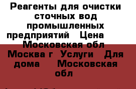 Реагенты для очистки сточных вод промышленных предприятий › Цена ­ 10 - Московская обл., Москва г. Услуги » Для дома   . Московская обл.